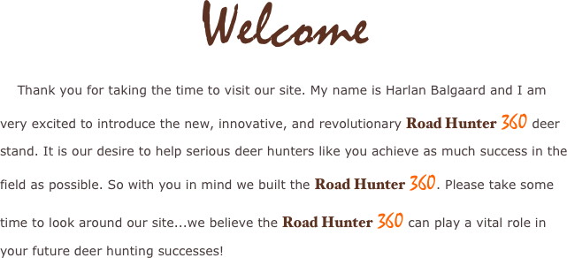 Welcome
 
    Thank you for taking the time to visit our site. My name is Harlan Balgaard and I am very excited to introduce the new, innovative, and revolutionary Road Hunter 360 deer stand. It is our desire to help serious deer hunters like you achieve as much success in the field as possible. So with you in mind we built the Road Hunter 360. Please take some time to look around our site...we believe the Road Hunter 360 can play a vital role in your future deer hunting successes!